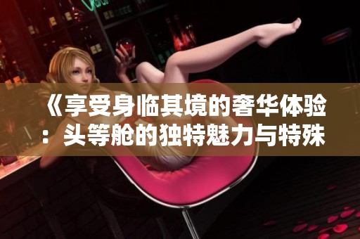 《享受身临其境的奢华体验：头等舱的独特魅力与特殊服务》