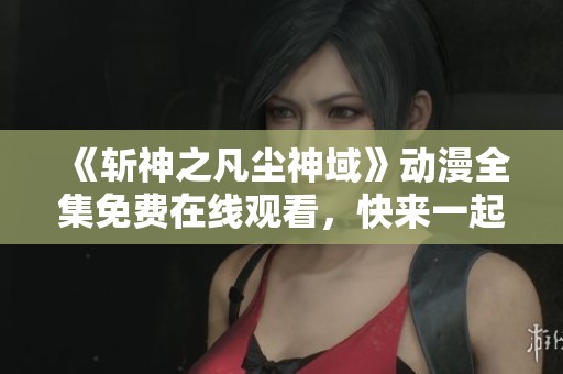 《斩神之凡尘神域》动漫全集免费在线观看，快来一起探索精彩剧情吧