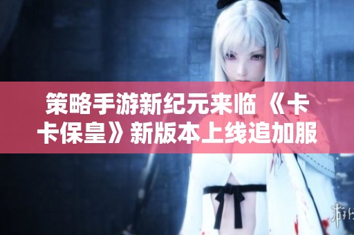 策略手游新纪元来临 《卡卡保皇》新版本上线追加服务器助力玩家体验