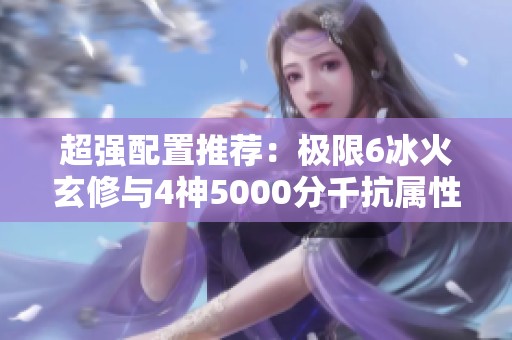 超强配置推荐：极限6冰火玄修与4神5000分千抗属性详解
