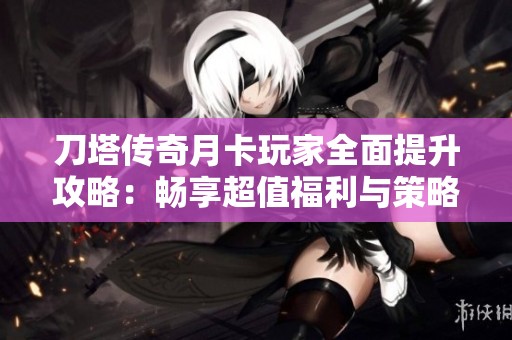 刀塔传奇月卡玩家全面提升攻略：畅享超值福利与策略技巧分享
