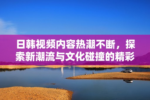 日韩视频内容热潮不断，探索新潮流与文化碰撞的精彩世界