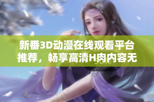新番3D动漫在线观看平台推荐，畅享高清H肉内容无限乐趣