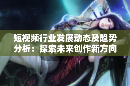 短视频行业发展动态及趋势分析：探索未来创作新方向