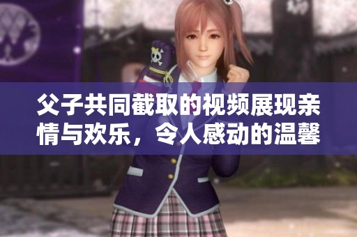 父子共同截取的视频展现亲情与欢乐，令人感动的温馨瞬间