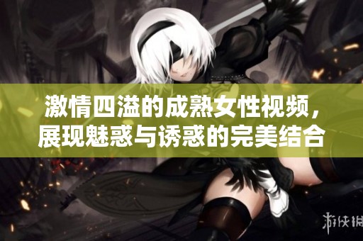 激情四溢的成熟女性视频，展现魅惑与诱惑的完美结合