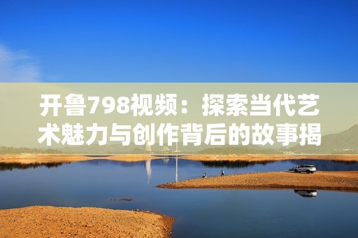 开鲁798视频：探索当代艺术魅力与创作背后的故事揭秘