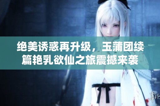 绝美诱惑再升级，玉蒲团续篇艳乳欲仙之旅震撼来袭