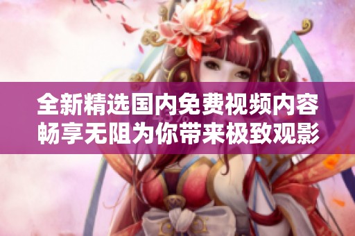 全新精选国内免费视频内容畅享无阻为你带来极致观影体验