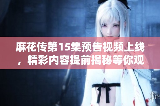 麻花传第15集预告视频上线，精彩内容提前揭秘等你观看
