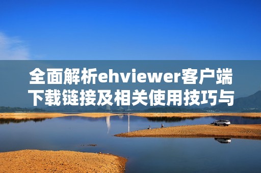 全面解析ehviewer客户端下载链接及相关使用技巧与注意事项