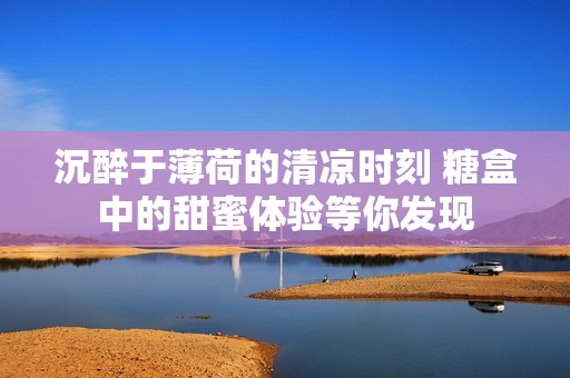 沉醉于薄荷的清凉时刻 糖盒中的甜蜜体验等你发现