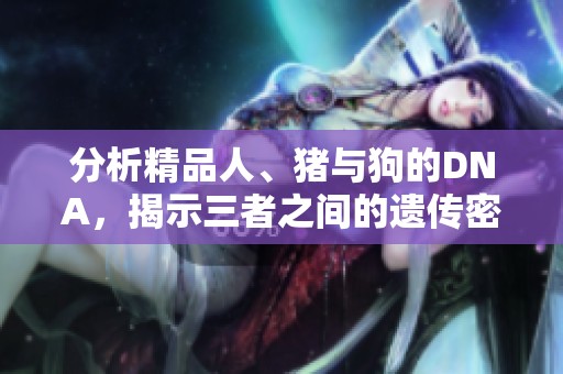分析精品人、猪与狗的DNA，揭示三者之间的遗传密码与生物特性