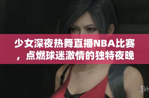 少女深夜热舞直播NBA比赛，点燃球迷激情的独特夜晚！