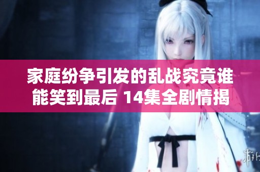 家庭纷争引发的乱战究竟谁能笑到最后 14集全剧情揭秘