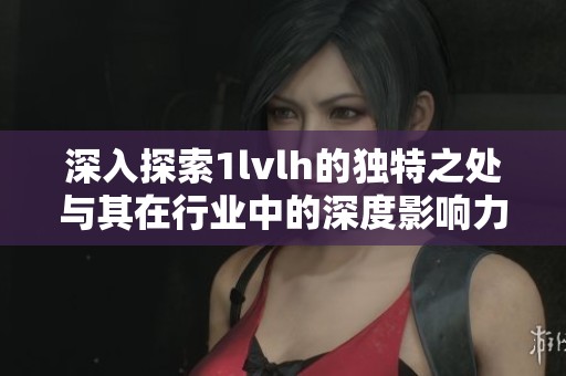 深入探索1lvlh的独特之处与其在行业中的深度影响力分析