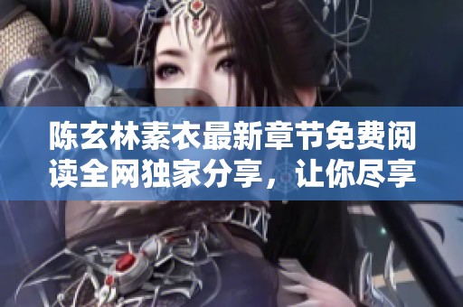 陈玄林素衣最新章节免费阅读全网独家分享，让你尽享精彩剧情与人物发展