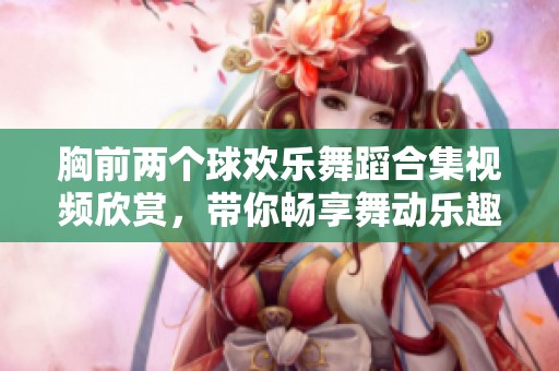 胸前两个球欢乐舞蹈合集视频欣赏，带你畅享舞动乐趣