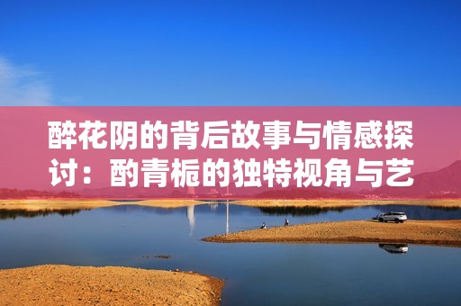 醉花阴的背后故事与情感探讨：酌青栀的独特视角与艺术表达