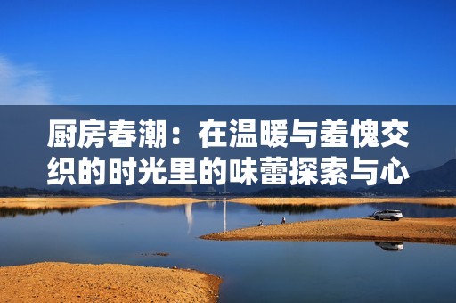 厨房春潮：在温暖与羞愧交织的时光里的味蕾探索与心灵成长