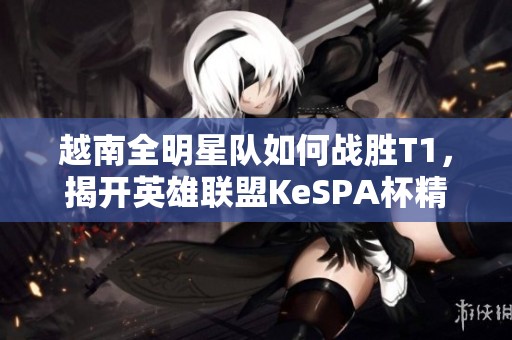 越南全明星队如何战胜T1，揭开英雄联盟KeSPA杯精彩篇章