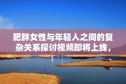 肥胖女性与年轻人之间的复杂关系探讨视频即将上线，敬请关注