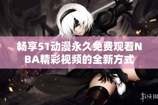 畅享51动漫永久免费观看NBA精彩视频的全新方式