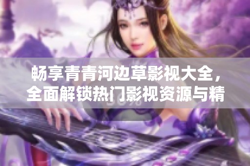 畅享青青河边草影视大全，全面解锁热门影视资源与精彩内容浏览