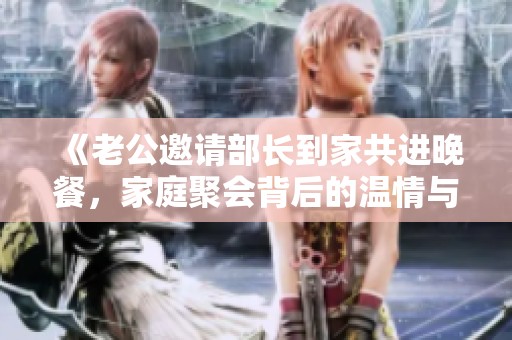 《老公邀请部长到家共进晚餐，家庭聚会背后的温情与挑战》