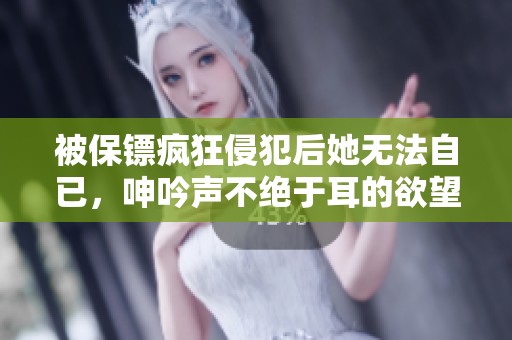被保镖疯狂侵犯后她无法自已，呻吟声不绝于耳的欲望之夜