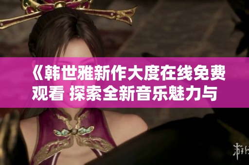 《韩世雅新作大度在线免费观看 探索全新音乐魅力与情感深度》