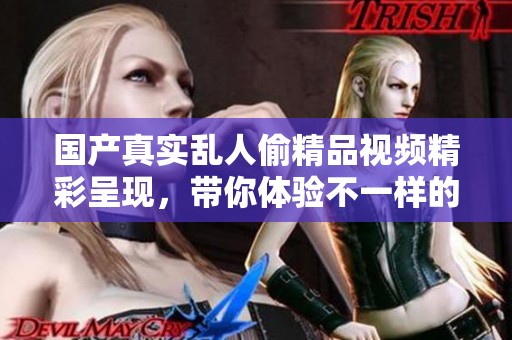 国产真实乱人偷精品视频精彩呈现，带你体验不一样的视觉盛宴