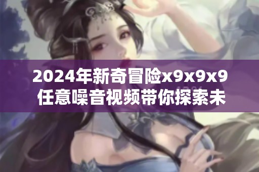 2024年新奇冒险x9x9x9 任意噪音视频带你探索未知领域
