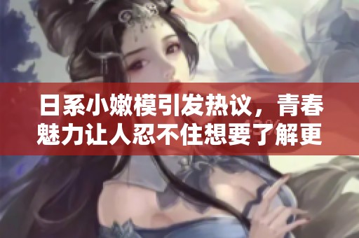 日系小嫩模引发热议，青春魅力让人忍不住想要了解更多