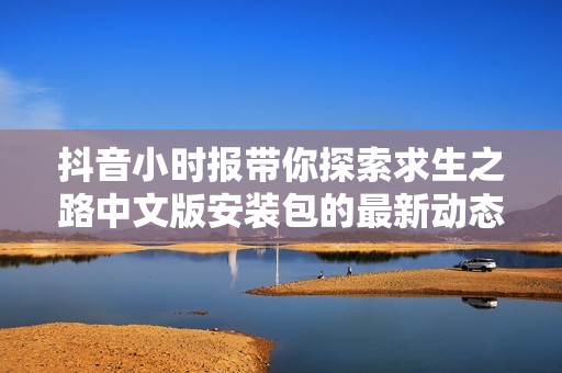 抖音小时报带你探索求生之路中文版安装包的最新动态
