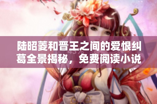 陆昭菱和晋王之间的爱恨纠葛全景揭秘，免费阅读小说精彩内容