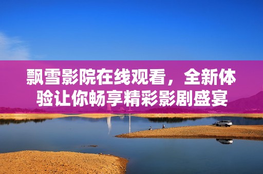 飘雪影院在线观看，全新体验让你畅享精彩影剧盛宴