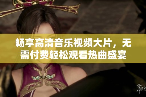 畅享高清音乐视频大片，无需付费轻松观看热曲盛宴