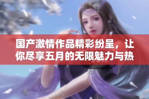 国产激情作品精彩纷呈，让你尽享五月的无限魅力与热情时刻
