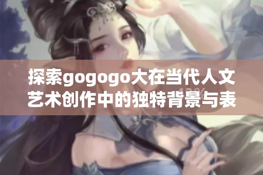 探索gogogo大在当代人文艺术创作中的独特背景与表达方式