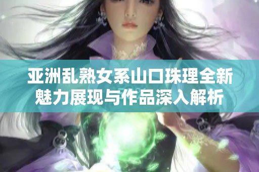 亚洲乱熟女系山口珠理全新魅力展现与作品深入解析