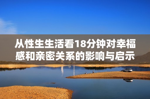从性生生活看18分钟对幸福感和亲密关系的影响与启示