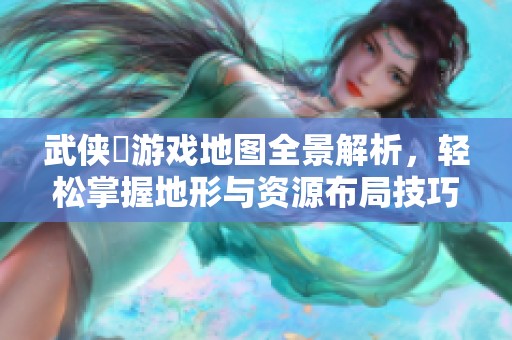 武侠乂游戏地图全景解析，轻松掌握地形与资源布局技巧
