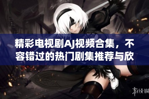 精彩电视剧AJ视频合集，不容错过的热门剧集推荐与欣赏