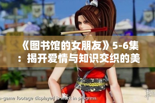 《图书馆的女朋友》5-6集：揭开爱情与知识交织的美丽篇章