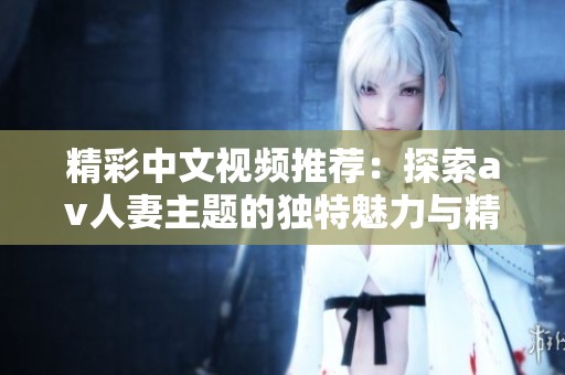 精彩中文视频推荐：探索av人妻主题的独特魅力与精彩瞬间