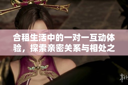 合租生活中的一对一互动体验，探索亲密关系与相处之道