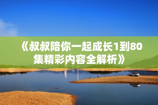 《叔叔陪你一起成长1到80集精彩内容全解析》