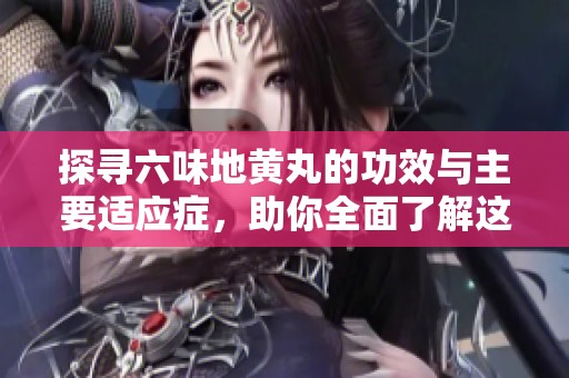 探寻六味地黄丸的功效与主要适应症，助你全面了解这款经典中药