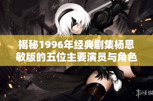 揭秘1996年经典剧集杨思敏版的五位主要演员与角色背景解析